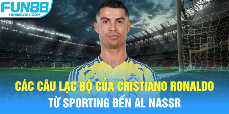 Các câu lạc bộ của Cristiano Ronaldo từ Sporting đến Al Nassr