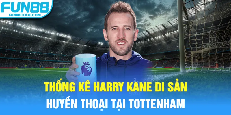 Thống kê Harry Kane di sản huyền thoại tại Tottenham